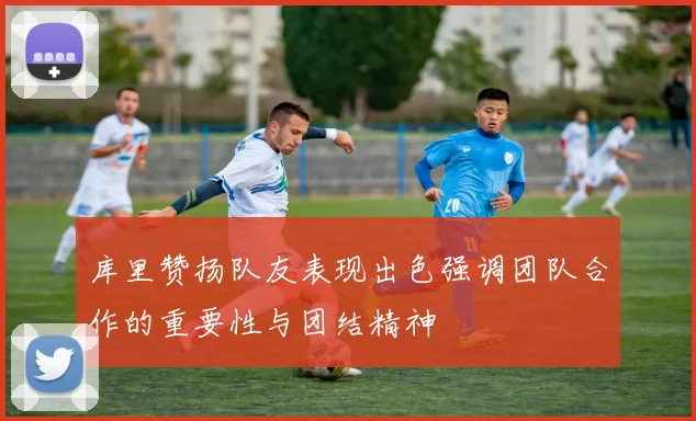 库里赞扬队友表现出色强调团队合作的重要性与团结精神