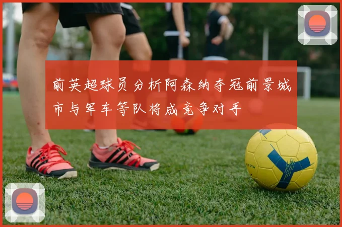 前英超球员分析阿森纳夺冠前景城市与军车等队将成竞争对手