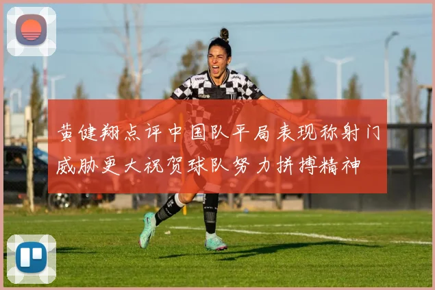黄健翔点评中国队平局表现称射门威胁更大祝贺球队努力拼搏精神