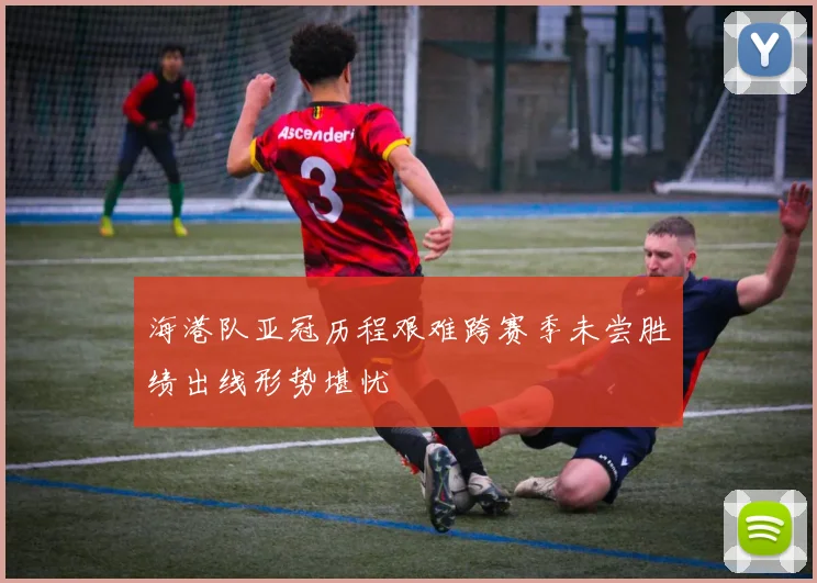 海港队亚冠历程艰难跨赛季未尝胜绩出线形势堪忧
