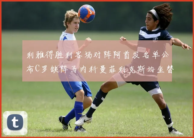 利雅得胜利客场对阵阿首发名单公布C罗缺阵马内科曼菲利克斯均坐替补