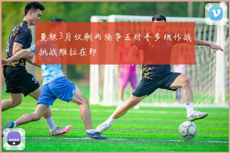 曼联3月仅剩两场争五对手多线作战挑战维拉在即