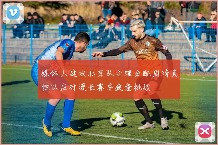 媒体人建议北京队合理分配周琦负担以应对漫长赛季疲惫挑战