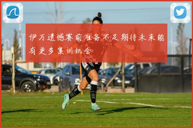 伊万遗憾赛前准备不足期待未来能有更多集训机会