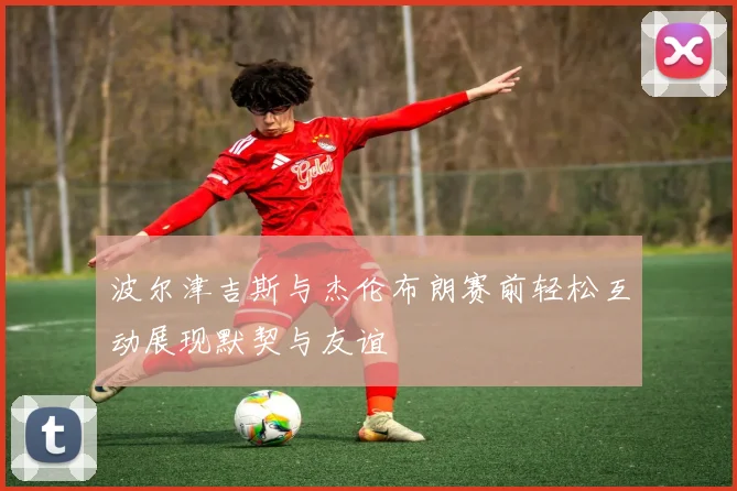 波尔津吉斯与杰伦布朗赛前轻松互动展现默契与友谊