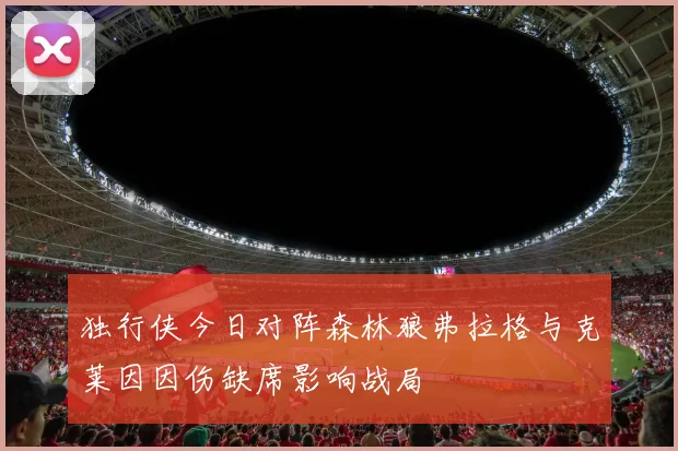 独行侠今日对阵森林狼弗拉格与克莱因因伤缺席影响战局