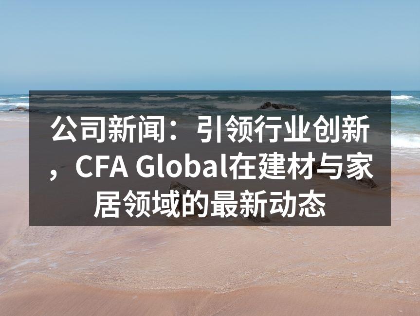 公司新闻：引领行业创新，CFA Global在建材与家居领域