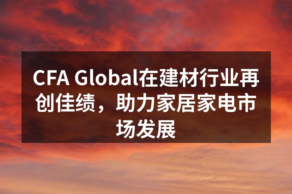 CFA Global在建材行业再创佳绩，助力家居家电市场发展